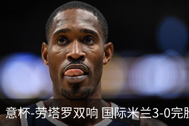 意杯-劳塔罗双响 国际米兰3-0完胜AC米兰挺进决赛