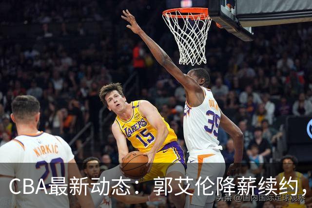 CBA最新动态：郭艾伦降薪续约，弗格完全签约，青岛抛售国手后卫